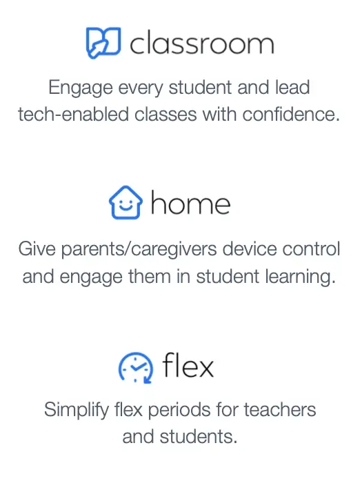 Classroom: Engage every student and lead tech-enabled classes with confidence. Home: Give parents/caregivers device control and engage them in student learning. Flex: Simplify flex periods for teachers and students.