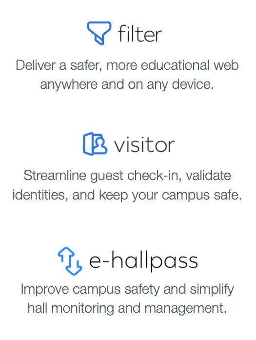 Filter: Deliver a safer, more educational web anywhere and on any device. Visitor: Streamline guest check-in, validate identities, and keep your campus safe. e-Hallpass: Improve campus safety and simplify hall monitoring and management.